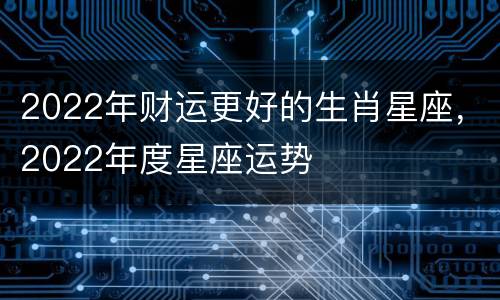2022年财运更好的生肖星座，2022年度星座运势