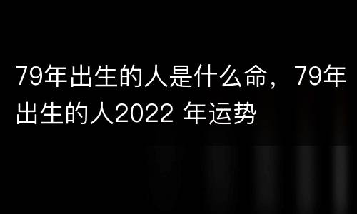 79年出生的人是什么命，79年出生的人2022 年运势