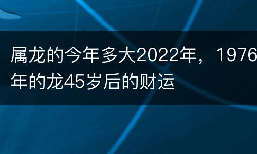 属龙的今年多大2022年，1976年的龙45岁后的财运
