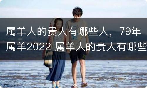 属羊人的贵人有哪些人，79年属羊2022 属羊人的贵人有哪些人,79年属羊2022年多少岁