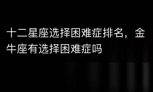 十二星座选择困难症排名，金牛座有选择困难症吗