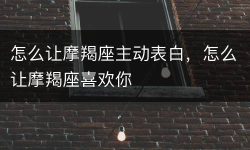 怎么让摩羯座主动表白，怎么让摩羯座喜欢你