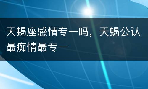 天蝎座感情专一吗，天蝎公认最痴情最专一
