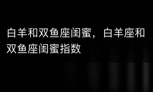 白羊和双鱼座闺蜜，白羊座和双鱼座闺蜜指数