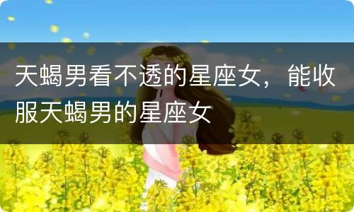 天蝎男看不透的星座女，能收服天蝎男的星座女