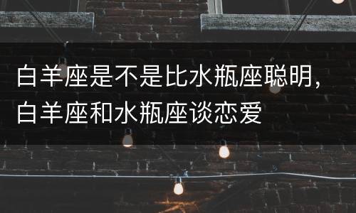 白羊座是不是比水瓶座聪明，白羊座和水瓶座谈恋爱