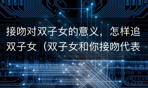 接吻对双子女的意义，怎样追双子女（双子女和你接吻代表什么）