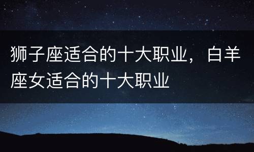 狮子座适合的十大职业，白羊座女适合的十大职业