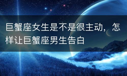 巨蟹座女生是不是很主动，怎样让巨蟹座男生告白