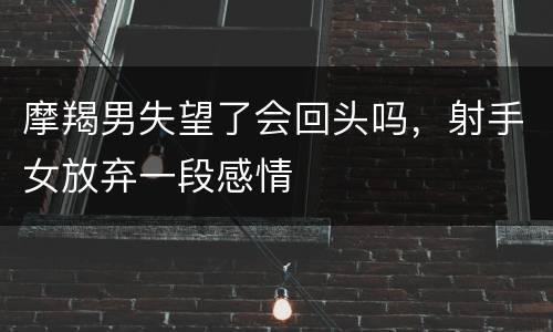 摩羯男失望了会回头吗，射手女放弃一段感情