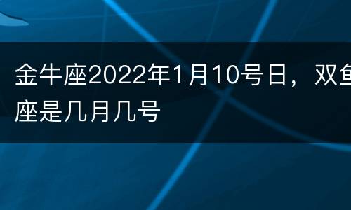 金牛座2022年1月10号日，双鱼座是几月几号