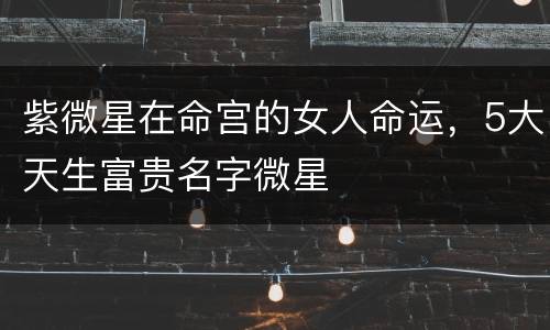 紫微星在命宫的女人命运，5大天生富贵名字微星