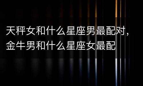 天秤女和什么星座男最配对，金牛男和什么星座女最配