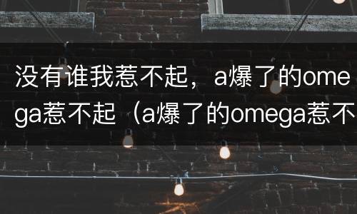 没有谁我惹不起，a爆了的omega惹不起（a爆了的omega惹不起笔趣阁）