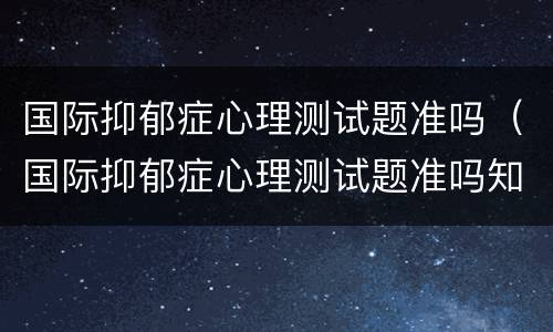 国际抑郁症心理测试题准吗（国际抑郁症心理测试题准吗知乎）