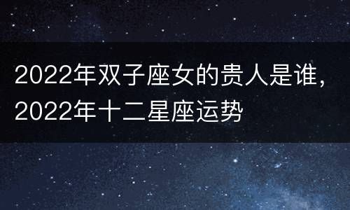 2022年双子座女的贵人是谁，2022年十二星座运势