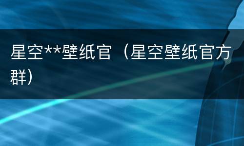 星空**壁纸官（星空壁纸官方群）