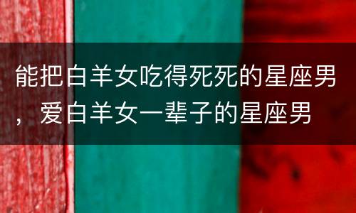 能把白羊女吃得死死的星座男，爱白羊女一辈子的星座男