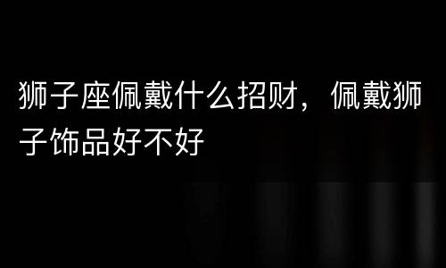 狮子座佩戴什么招财，佩戴狮子饰品好不好