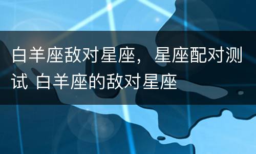 白羊座敌对星座，星座配对测试 白羊座的敌对星座