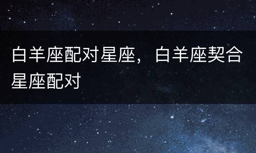 白羊座配对星座，白羊座契合星座配对