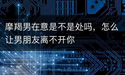 摩羯男在意是不是处吗，怎么让男朋友离不开你