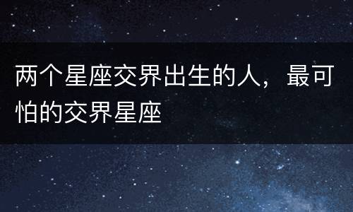 两个星座交界出生的人，最可怕的交界星座
