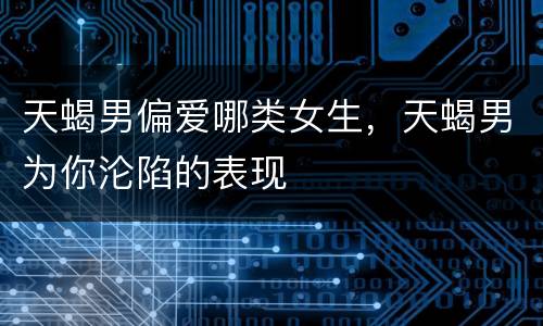 天蝎男偏爱哪类女生，天蝎男为你沦陷的表现
