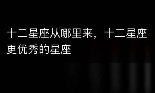 十二星座从哪里来，十二星座更优秀的星座