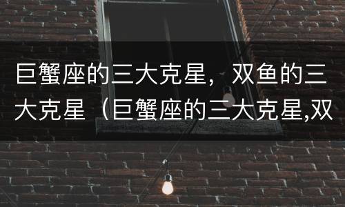 巨蟹座的三大克星，双鱼的三大克星（巨蟹座的三大克星,双鱼的三大克星是什么）