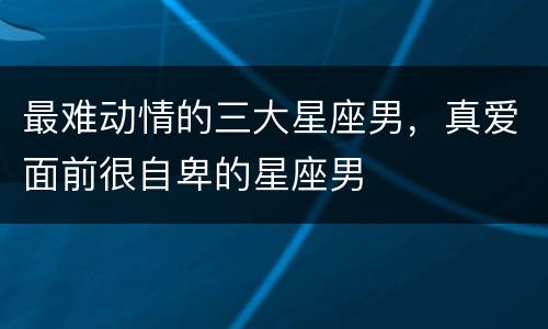 最难动情的三大星座男，真爱面前很自卑的星座男