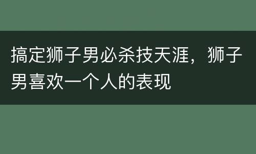 搞定狮子男必杀技天涯，狮子男喜欢一个人的表现