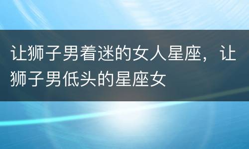 让狮子男着迷的女人星座，让狮子男低头的星座女