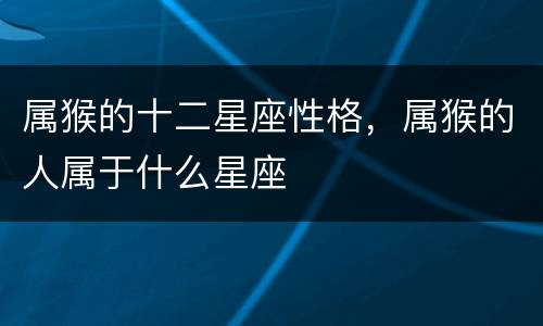 属猴的十二星座性格，属猴的人属于什么星座