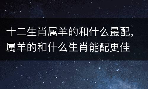 十二生肖属羊的和什么最配，属羊的和什么生肖能配更佳