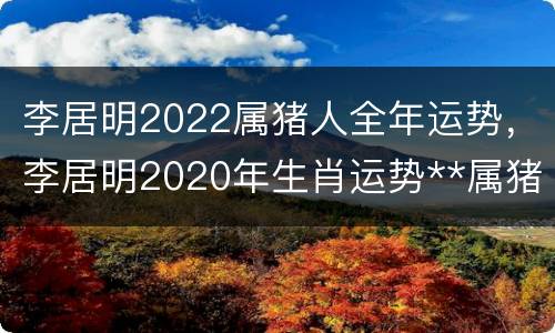 李居明2022属猪人全年运势，李居明2020年生肖运势**属猪