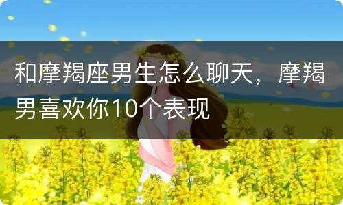 和摩羯座男生怎么聊天，摩羯男喜欢你10个表现