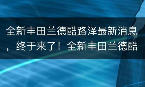 全新丰田兰德酷路泽最新消息，终于来了！全新丰田兰德酷路泽谍照曝光