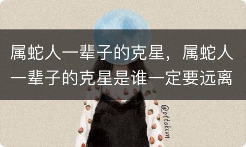 属蛇人一辈子的克星，属蛇人一辈子的克星是谁一定要远离