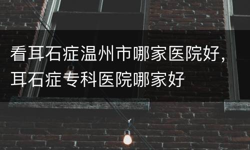 看耳石症温州市哪家医院好，耳石症专科医院哪家好