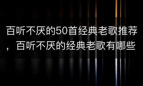 百听不厌的50首经典老歌推荐，百听不厌的经典老歌有哪些？