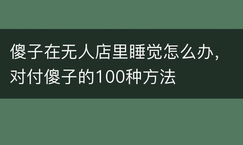 傻子在无人店里睡觉怎么办，对付傻子的100种方法