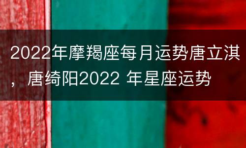 2022年摩羯座每月运势唐立淇，唐绮阳2022 年星座运势