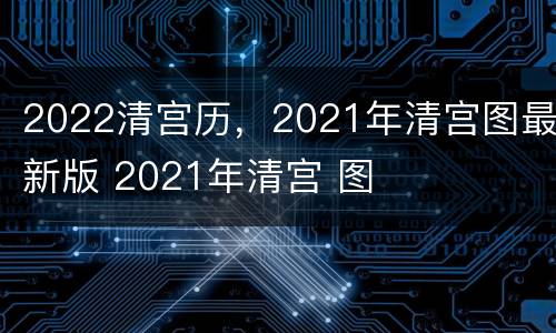 2022清宫历，2021年清宫图最新版 2021年清宫 图