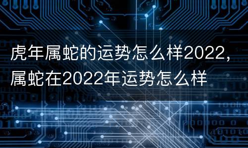 虎年属蛇的运势怎么样2022，属蛇在2022年运势怎么样