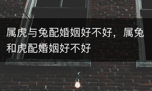 属虎与兔配婚姻好不好，属兔和虎配婚姻好不好