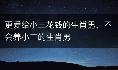 更爱给小三花钱的生肖男，不会养小三的生肖男