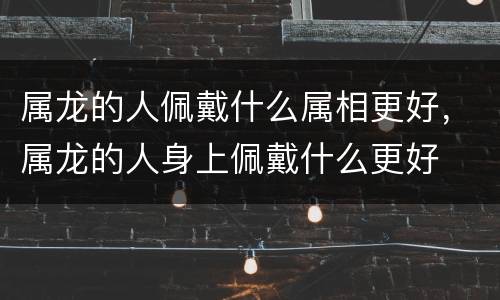 属龙的人佩戴什么属相更好，属龙的人身上佩戴什么更好