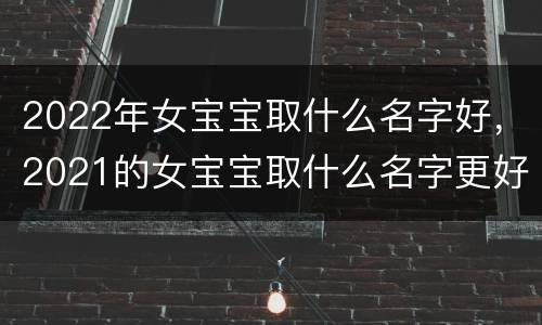 2022年女宝宝取什么名字好，2021的女宝宝取什么名字更好呢