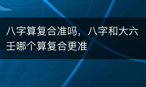 八字算复合准吗，八字和大六壬哪个算复合更准